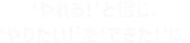 ‘やれる！’と信じ、‘やりたい！’を‘できた！’に。